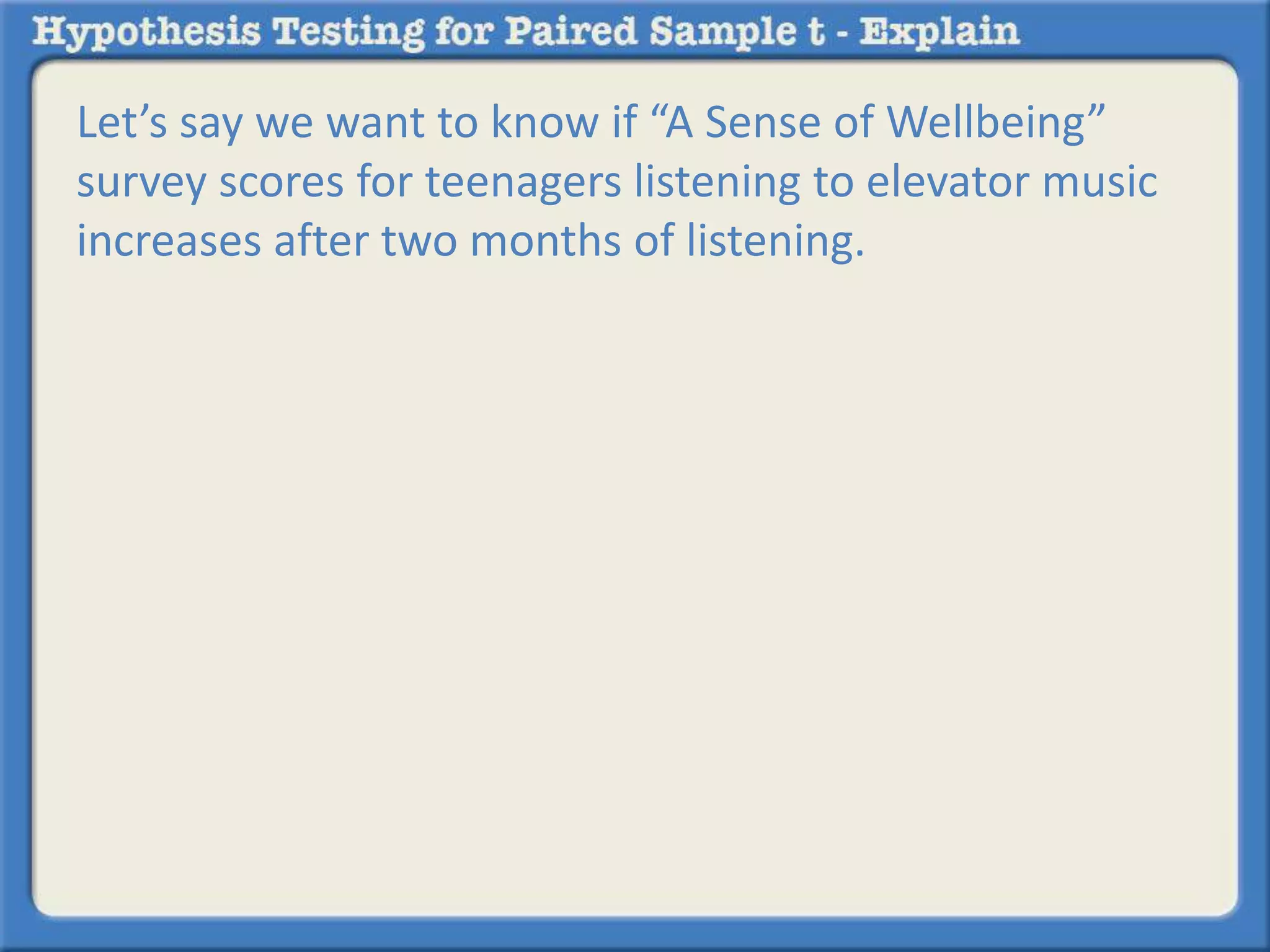 Let’s say we want to know if “A Sense of Wellbeing” 
survey scores for teenagers listening to elevator music 
increases after two months of listening. 
 