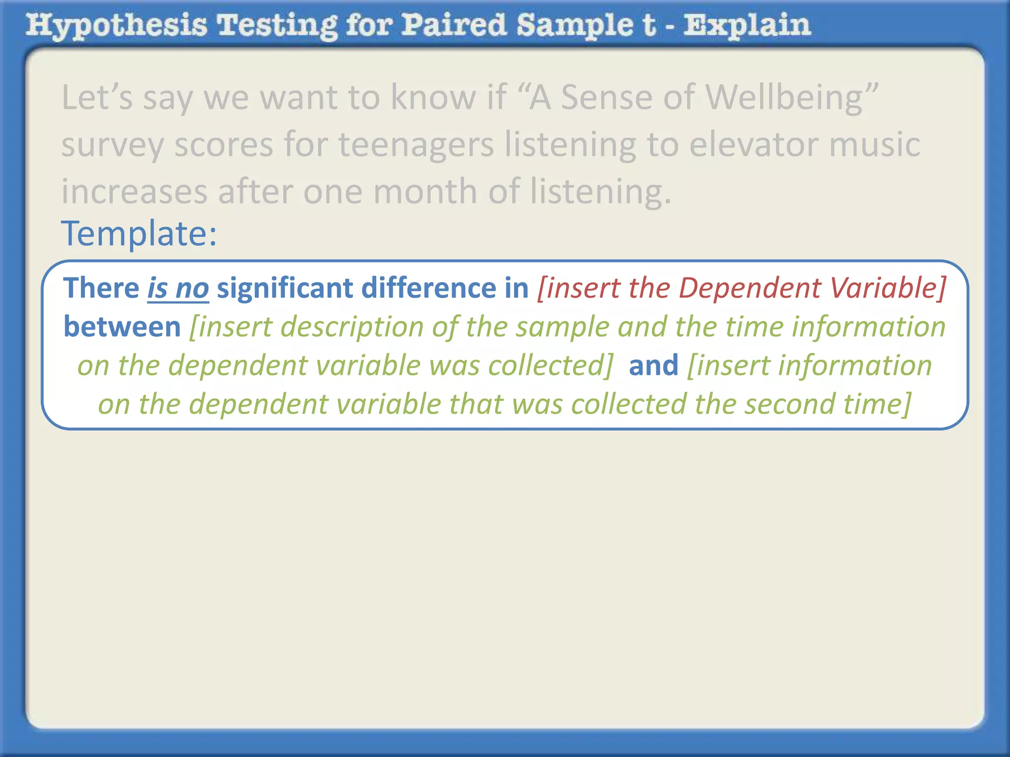 Let’s say we want to know if “A Sense of Wellbeing” 
survey scores for teenagers listening to elevator music 
increases after one month of listening. 
Template: 
There is no significant difference in [insert the Dependent Variable] 
between [insert description of the sample and the time information 
on the dependent variable was collected] and [insert information 
on the dependent variable that was collected the second time] 
 