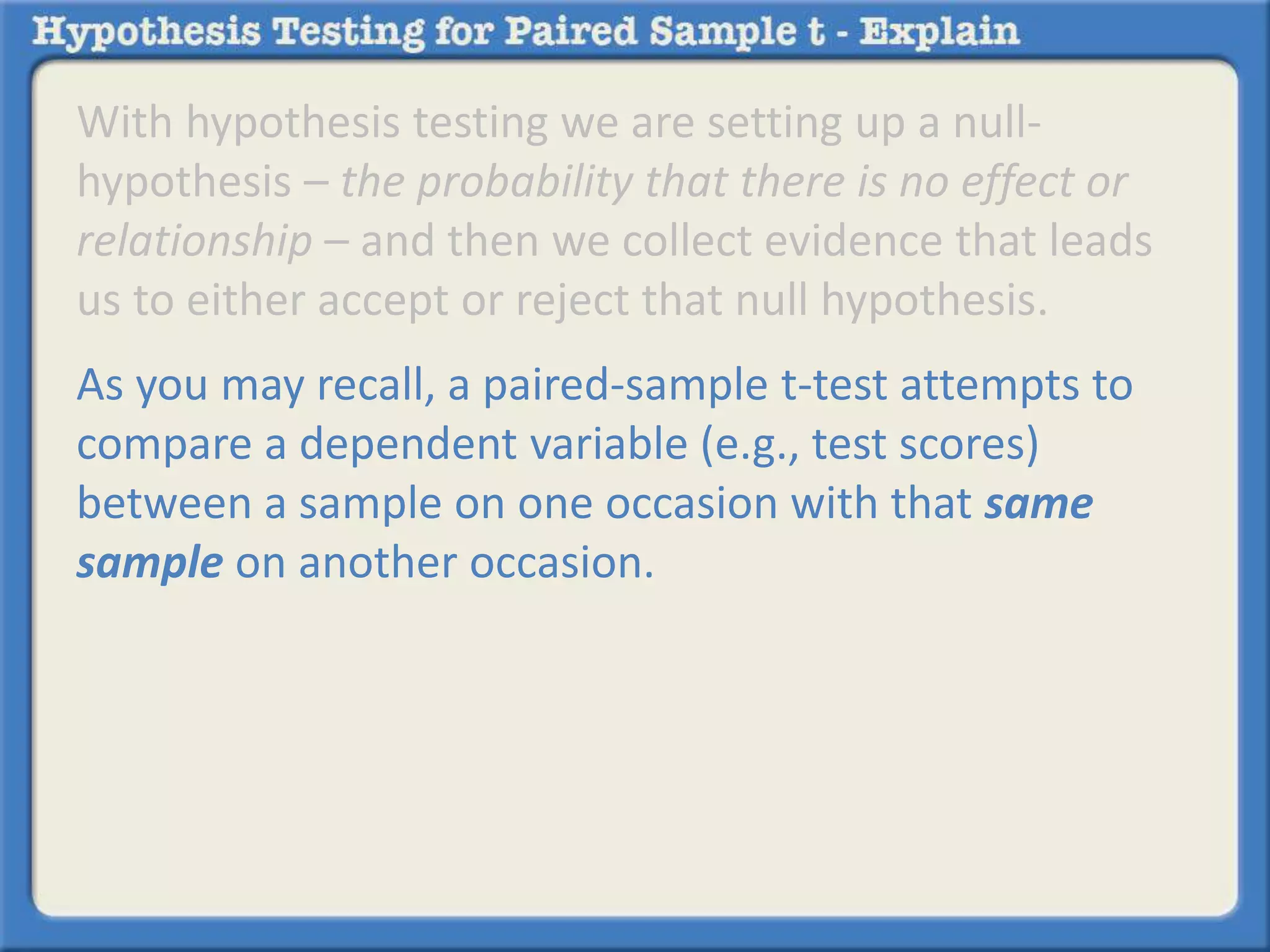With hypothesis testing we are setting up a null-hypothesis 
– the probability that there is no effect or 
relationship – and then we collect evidence that leads 
us to either accept or reject that null hypothesis. 
As you may recall, a paired-sample t-test attempts to 
compare a dependent variable (e.g., test scores) 
between a sample on one occasion with that same 
sample on another occasion. 
 