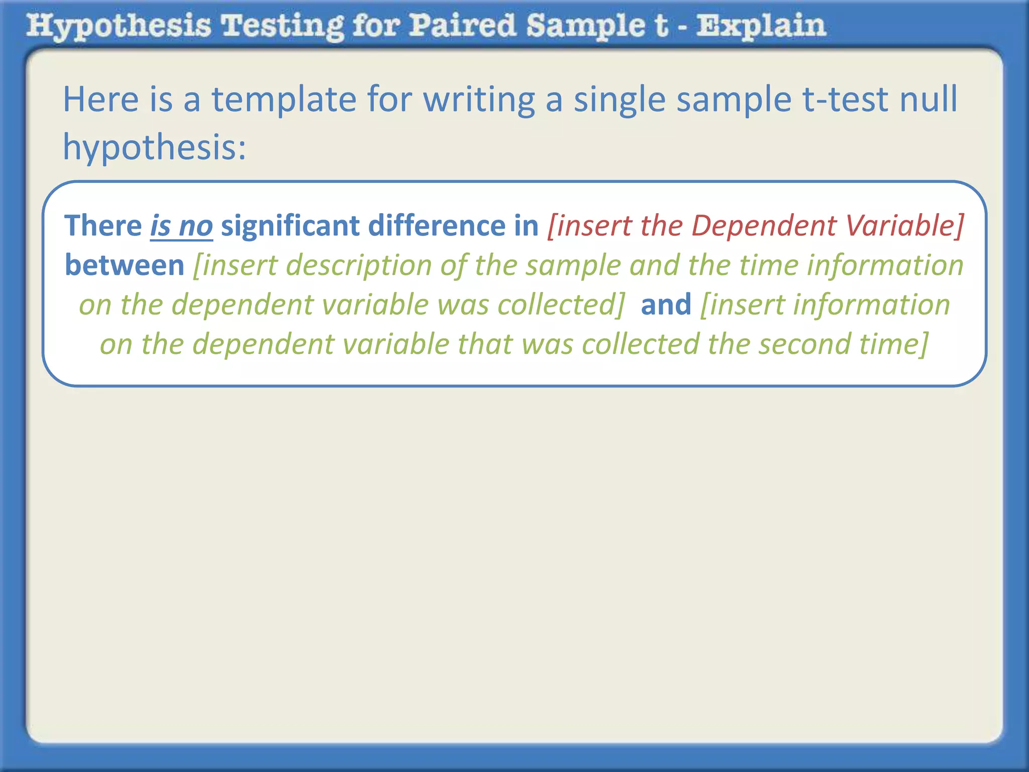 Here is a template for writing a single sample t-test null 
hypothesis: 
There is no significant difference in [insert the Dependent Variable] 
between [insert description of the sample and the time information 
on the dependent variable was collected] and [insert information 
on the dependent variable that was collected the second time] 
 