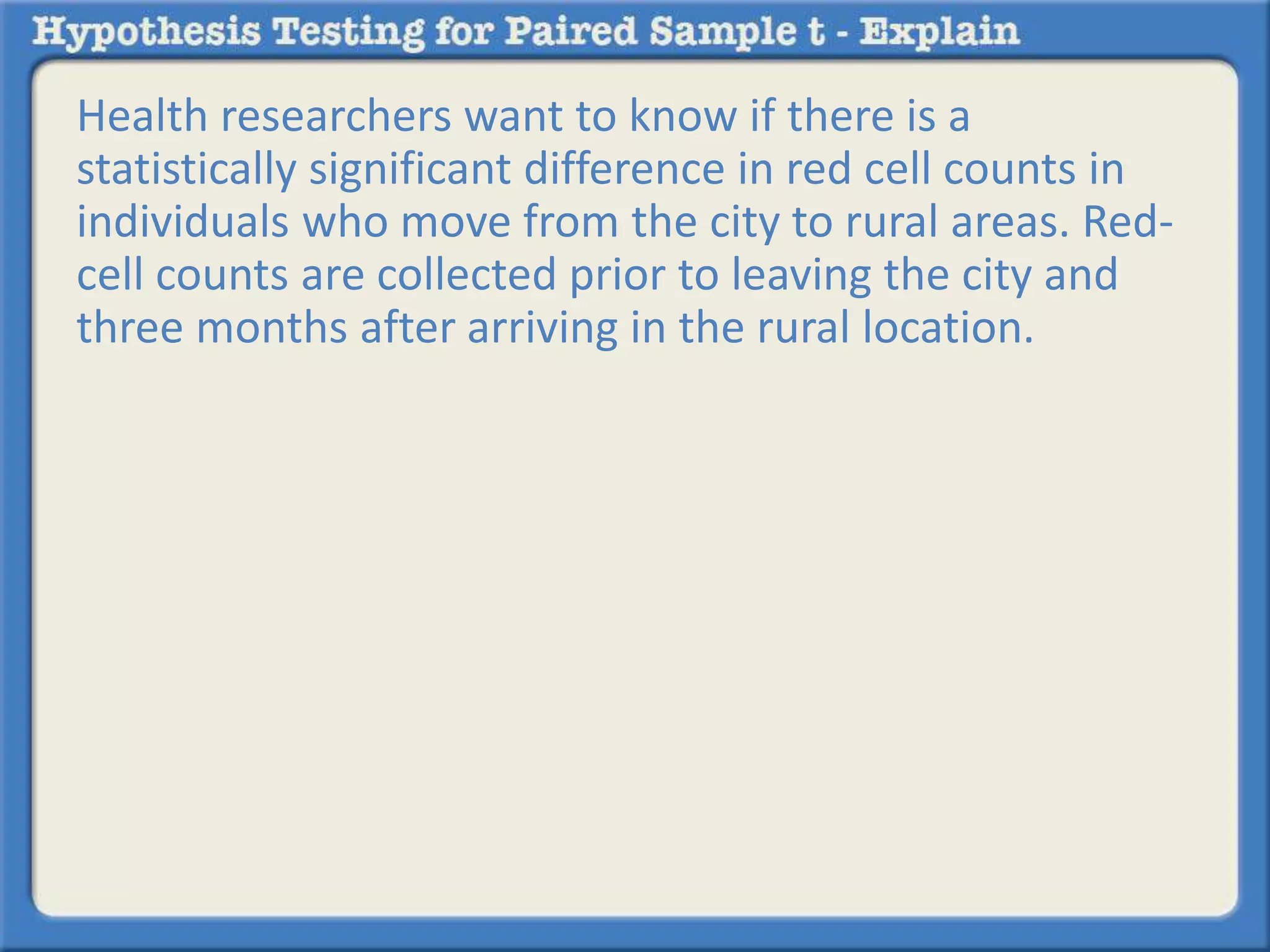 Health researchers want to know if there is a 
statistically significant difference in red cell counts in 
individuals who move from the city to rural areas. Red-cell 
counts are collected prior to leaving the city and 
three months after arriving in the rural location. 
 