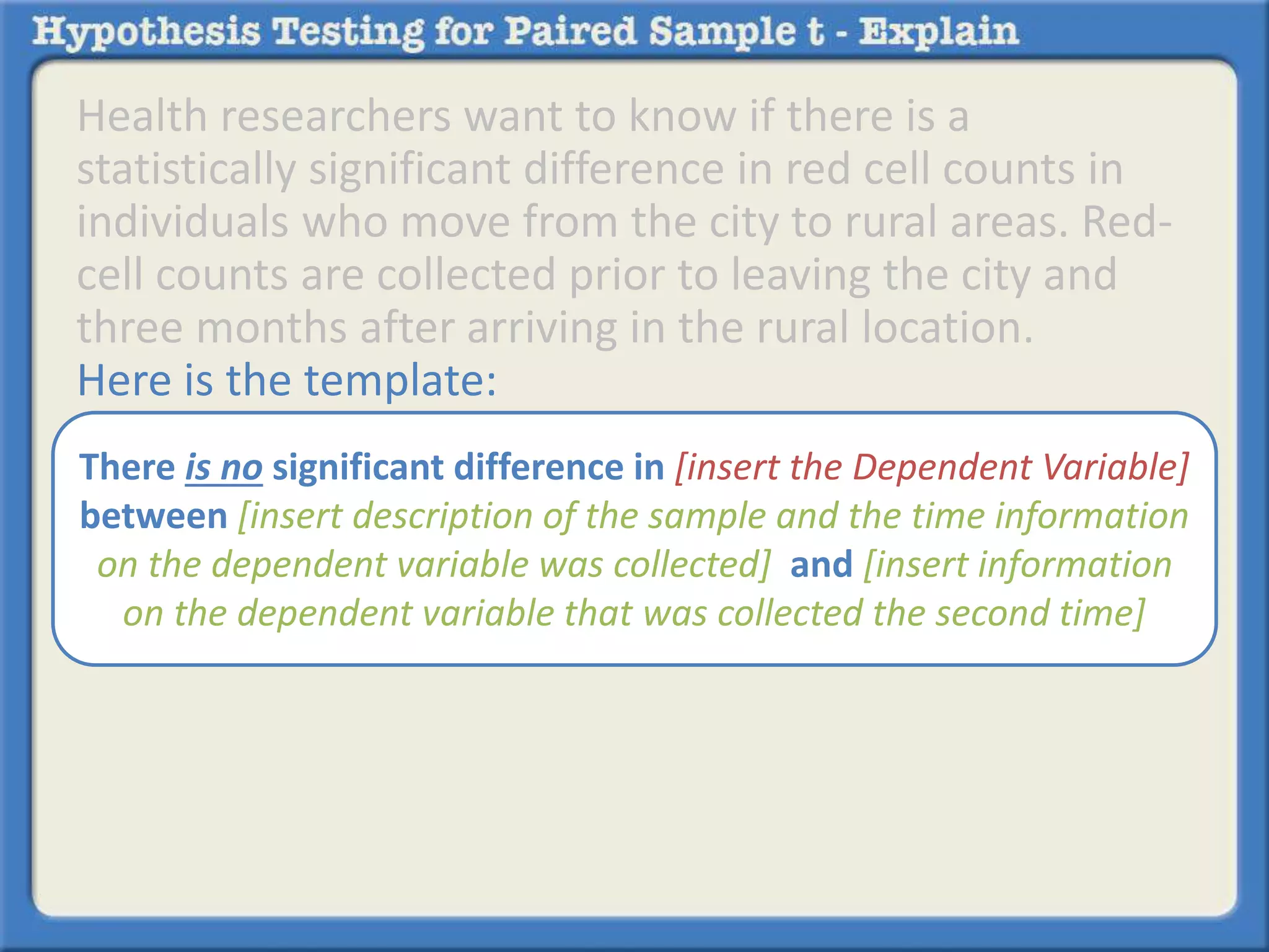Health researchers want to know if there is a 
statistically significant difference in red cell counts in 
individuals who move from the city to rural areas. Red-cell 
counts are collected prior to leaving the city and 
three months after arriving in the rural location. 
Here is the template: 
There is no significant difference in [insert the Dependent Variable] 
between [insert description of the sample and the time information 
on the dependent variable was collected] and [insert information 
on the dependent variable that was collected the second time] 
 