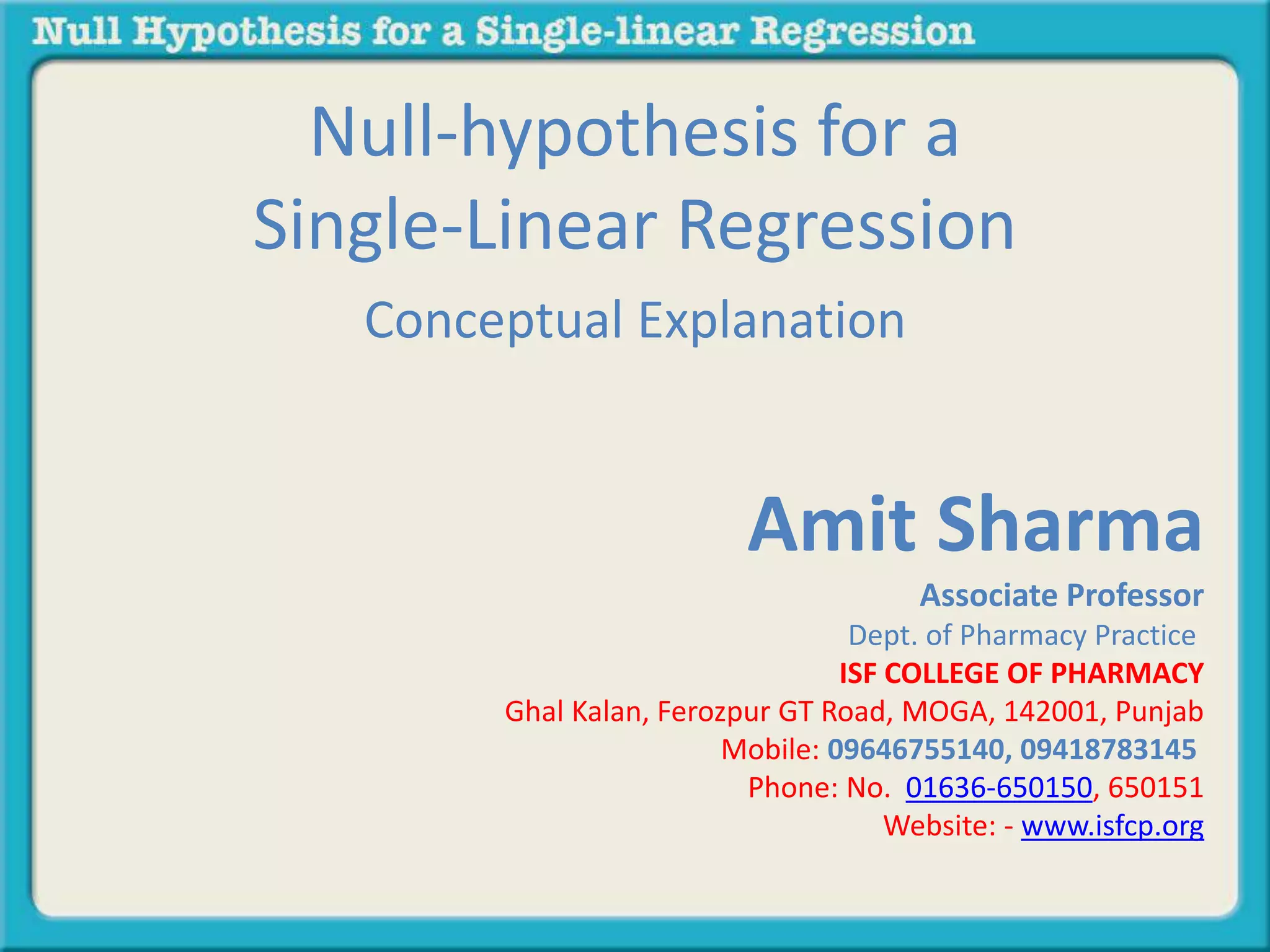 Null-hypothesis for a
Single-Linear Regression
Conceptual Explanation
Amit Sharma
Associate Professor
Dept. of Pharmacy Practice
ISF COLLEGE OF PHARMACY
Ghal Kalan, Ferozpur GT Road, MOGA, 142001, Punjab
Mobile: 09646755140, 09418783145
Phone: No. 01636-650150, 650151
Website: - www.isfcp.org
 