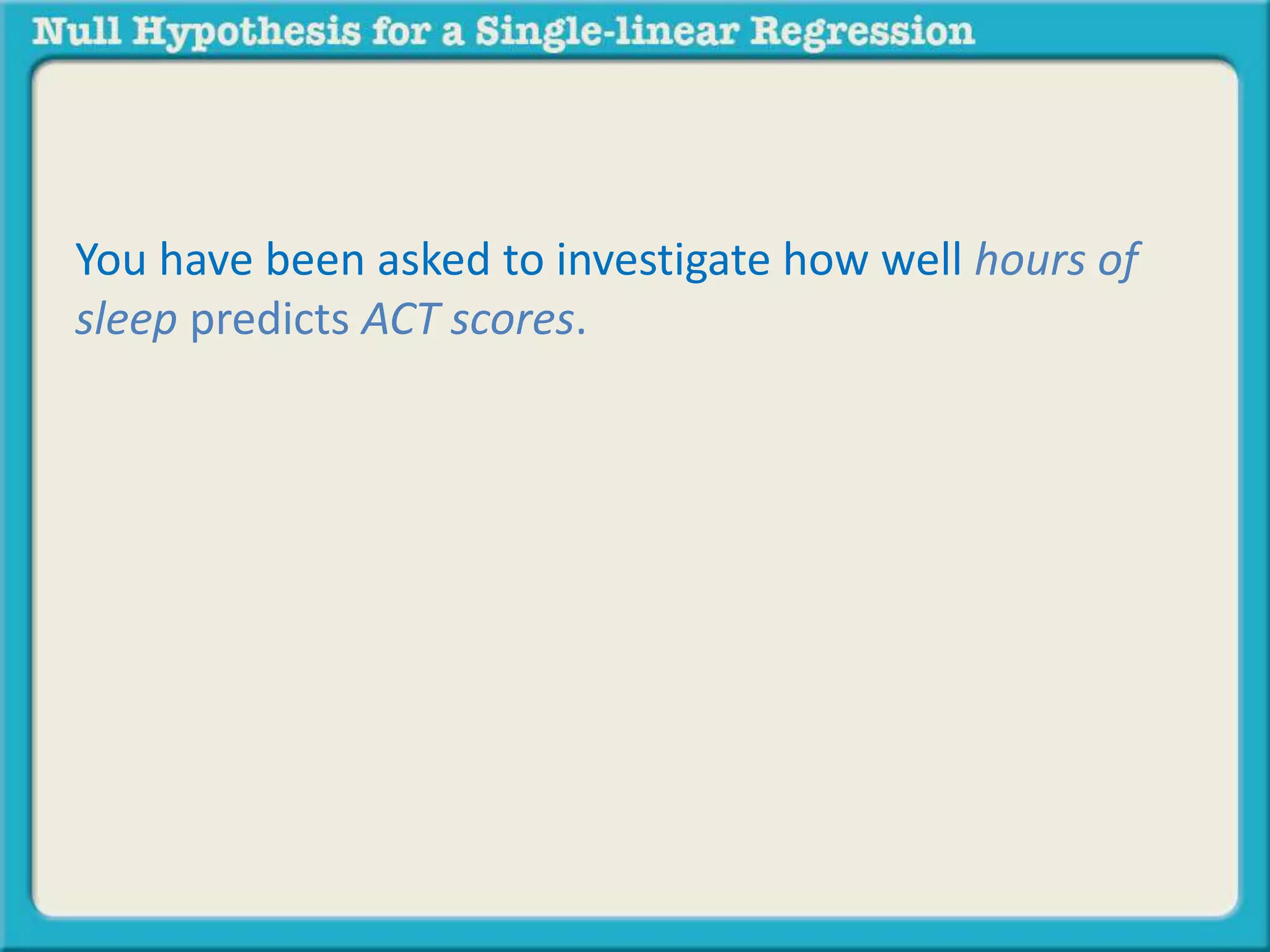 You have been asked to investigate how well hours of
sleep predicts ACT scores.
 