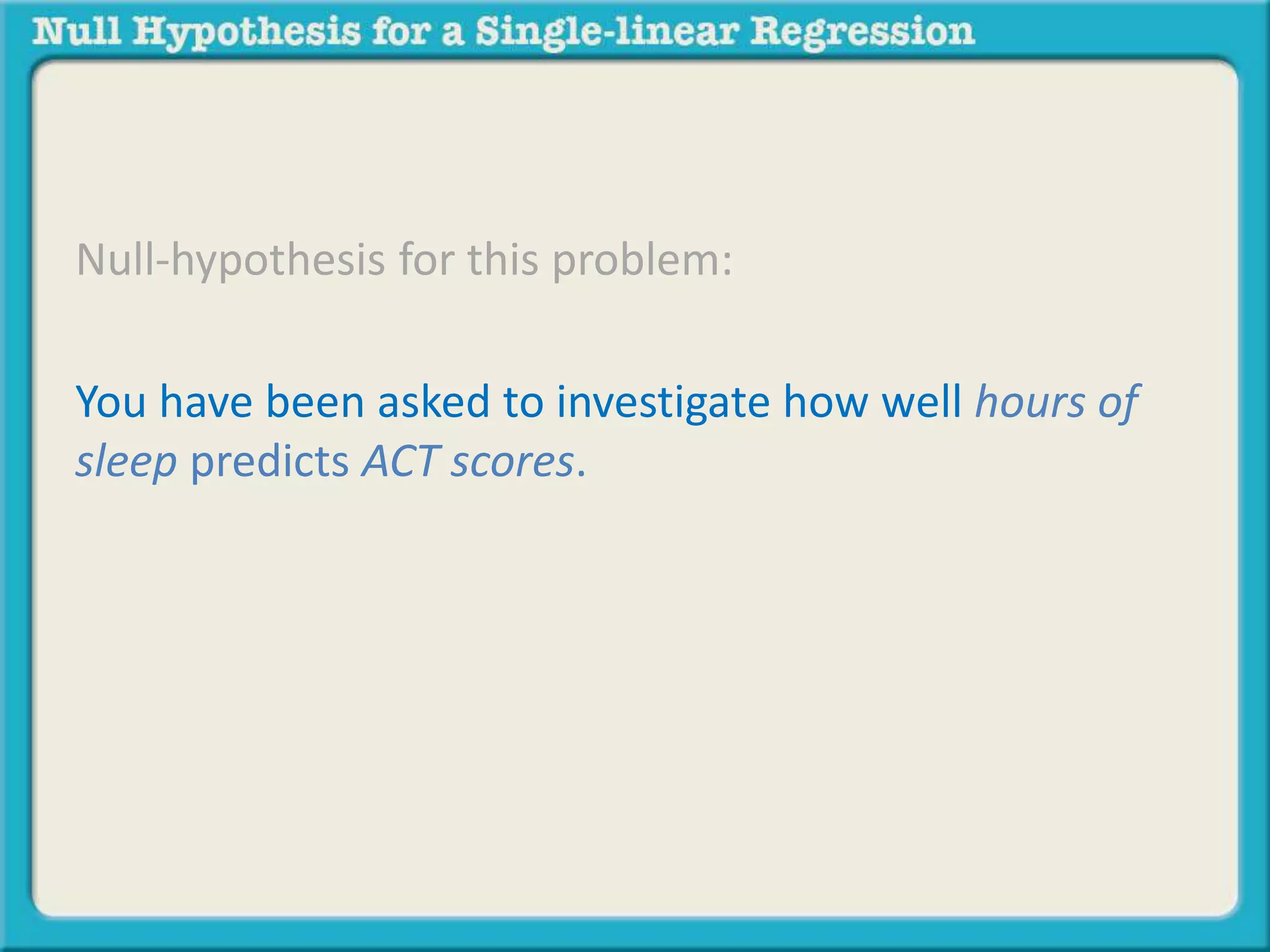 Null-hypothesis for this problem:
You have been asked to investigate how well hours of
sleep predicts ACT scores.
There will be no significant prediction of [insert
dependent variable] by [insert predictor variable]
 