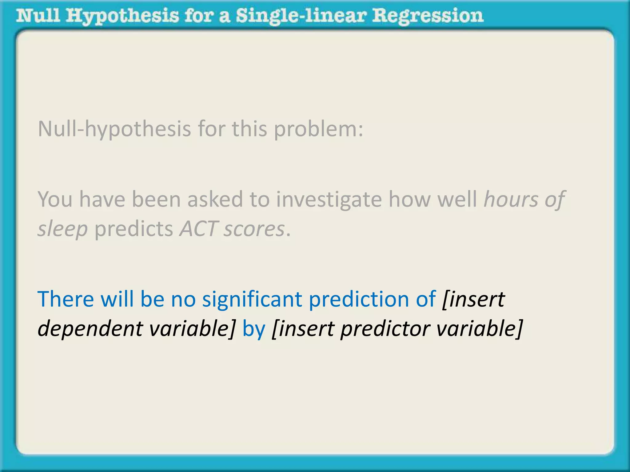 Null-hypothesis for this problem:
You have been asked to investigate how well hours of
sleep predicts ACT scores.
There will be no significant prediction of [insert
dependent variable] by [insert predictor variable]
 