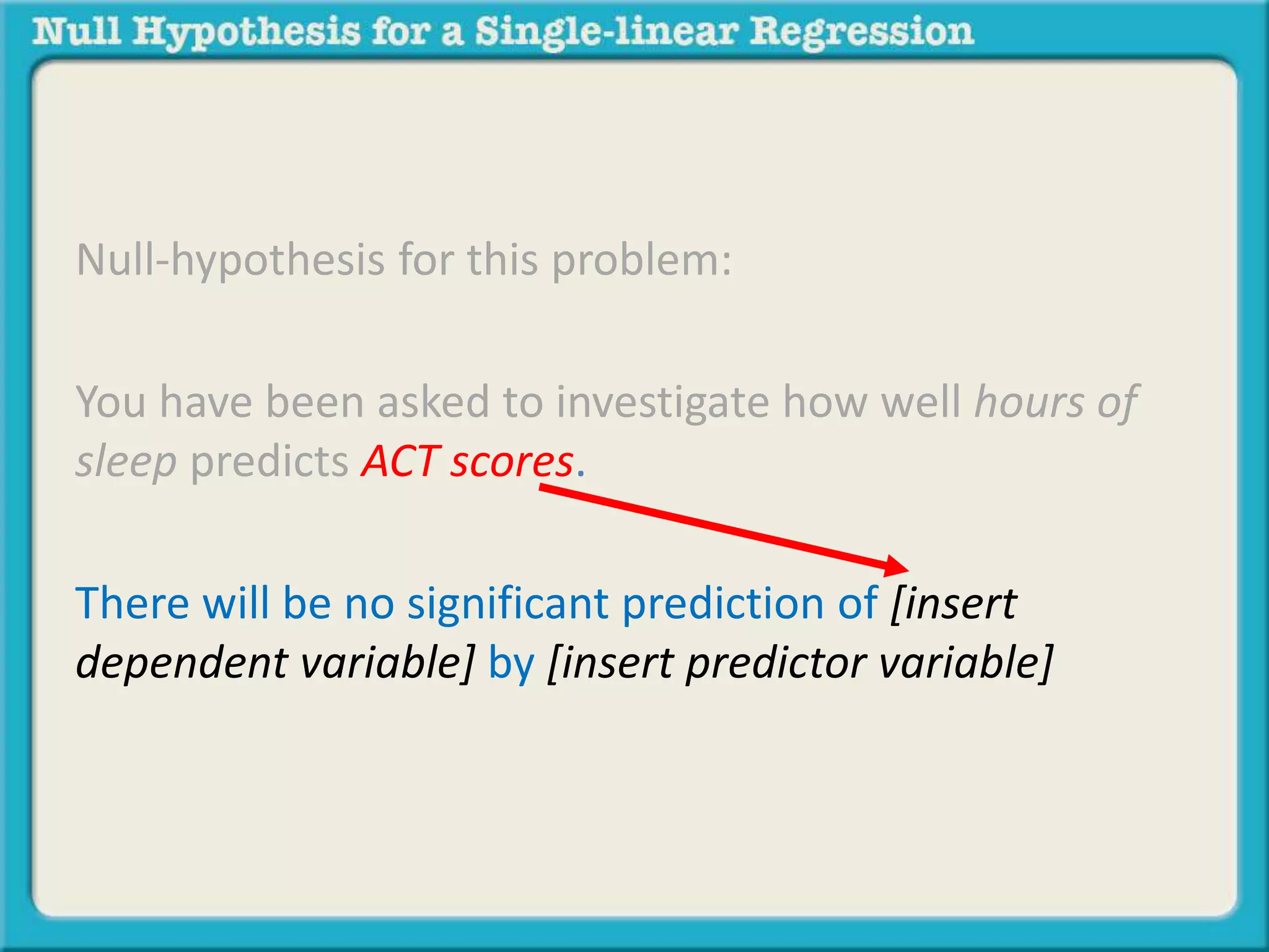 Null-hypothesis for this problem:
You have been asked to investigate how well hours of
sleep predicts ACT scores.
There will be no significant prediction of [insert
dependent variable] by [insert predictor variable]
 