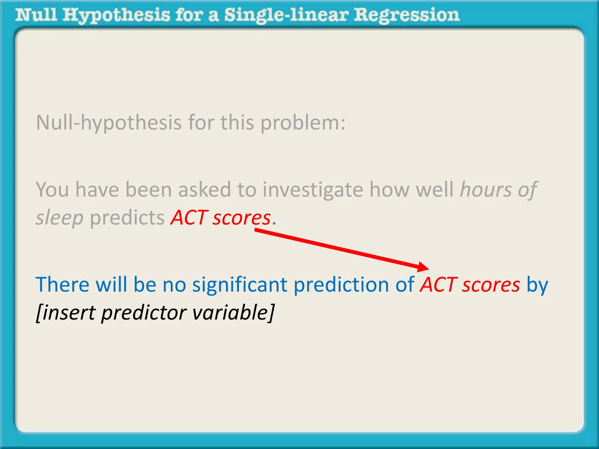 Null-hypothesis for this problem:
You have been asked to investigate how well hours of
sleep predicts ACT scores.
There will be no significant prediction of ACT scores by
[insert predictor variable]
 