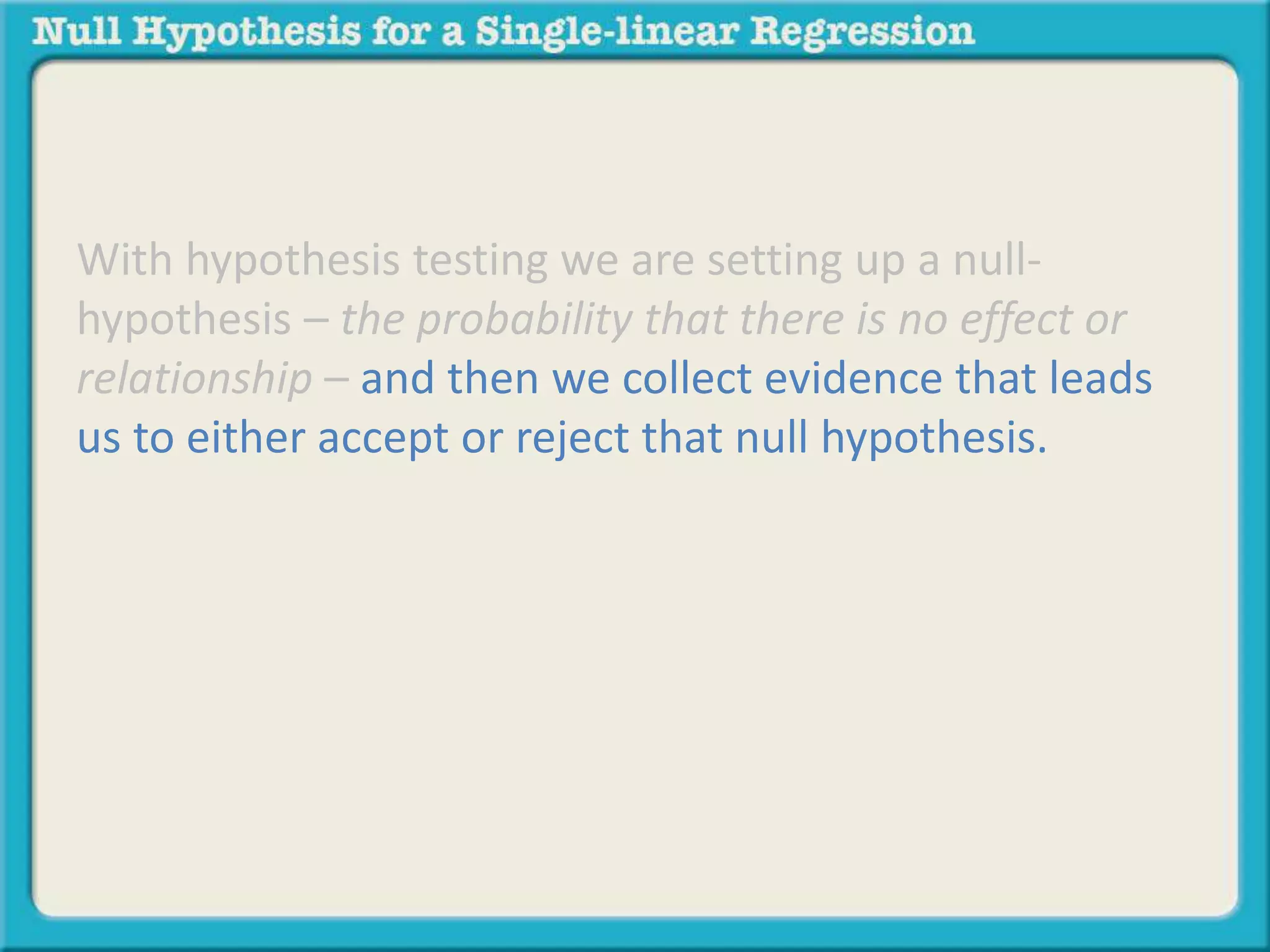With hypothesis testing we are setting up a null-
hypothesis – the probability that there is no effect or
relationship – and then we collect evidence that leads
us to either accept or reject that null hypothesis.
 