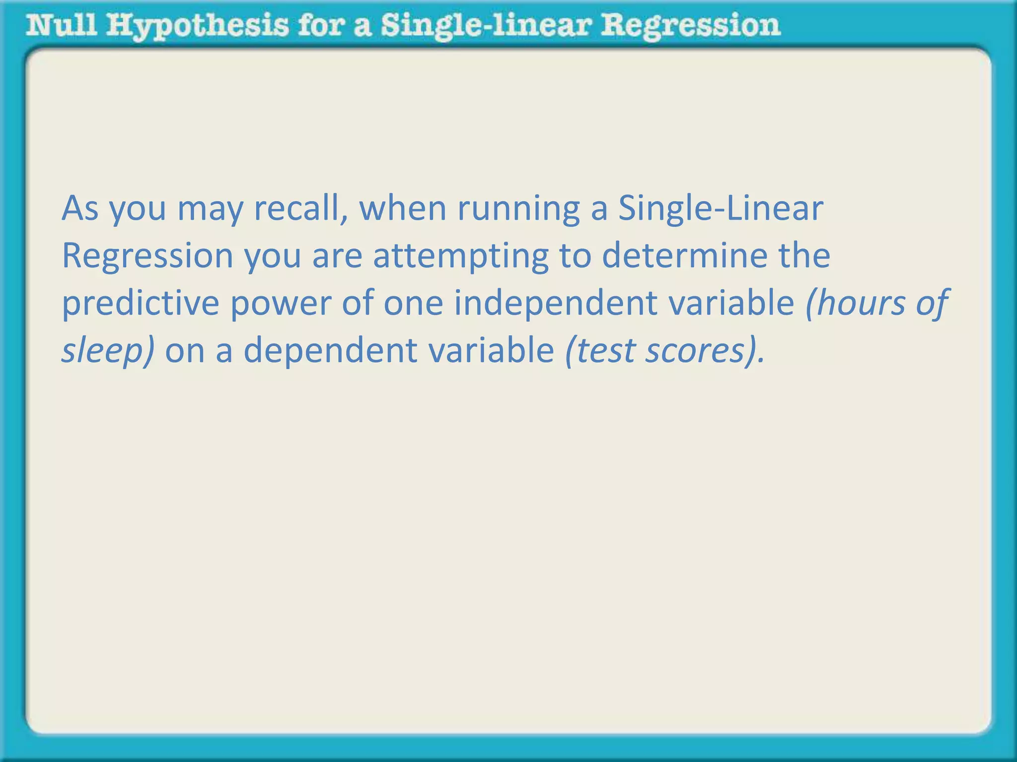 As you may recall, when running a Single-Linear
Regression you are attempting to determine the
predictive power of one independent variable (hours of
sleep) on a dependent variable (test scores).
 