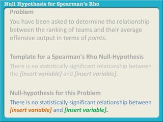 Problem 
You have been asked to determine the relationship 
between the ranking of teams and their average 
offensive output in terms of points. 
Template for a Spearman's Rho Null-Hypothesis 
There is no statistically significant relationship between 
the [insert variable] and [insert variable]. 
Null-hypothesis for this Problem 
There is no statistically significant relationship between 
[insert variable] and [insert variable]. 
 