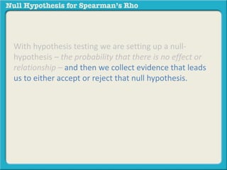 With hypothesis testing we are setting up a null-hypothesis 
– the probability that there is no effect or 
relationship – and then we collect evidence that leads 
us to either accept or reject that null hypothesis. 
 