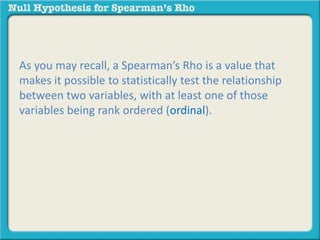 As you may recall, a Spearman’s Rho is a value that 
makes it possible to statistically test the relationship 
between two variables, with at least one of those 
variables being rank ordered (ordinal). 
 