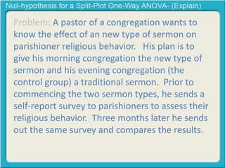 Problem: A pastor of a congregation wants to 
know the effect of an new type of sermon on 
parishioner religious behavior. His plan is to 
give his morning congregation the new type of 
sermon and his evening congregation (the 
control group) a traditional sermon. Prior to 
commencing the two sermon types, he sends a 
self-report survey to parishioners to assess their 
religious behavior. Three months later he sends 
out the same survey and compares the results. 
 