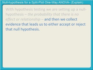 With hypothesis testing we are setting up a null-hypothesis 
– the probability that there is no 
effect or relationship – and then we collect 
evidence that leads us to either accept or reject 
that null hypothesis. 
 