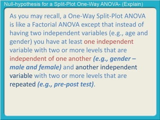 As you may recall, a One-Way Split-Plot ANOVA 
is like a Factorial ANOVA except that instead of 
having two independent variables (e.g., age and 
gender) you have at least one independent 
variable with two or more levels that are 
independent of one another (e.g., gender – 
male and female) and another independent 
variable with two or more levels that are 
repeated (e.g., pre-post test). 
 