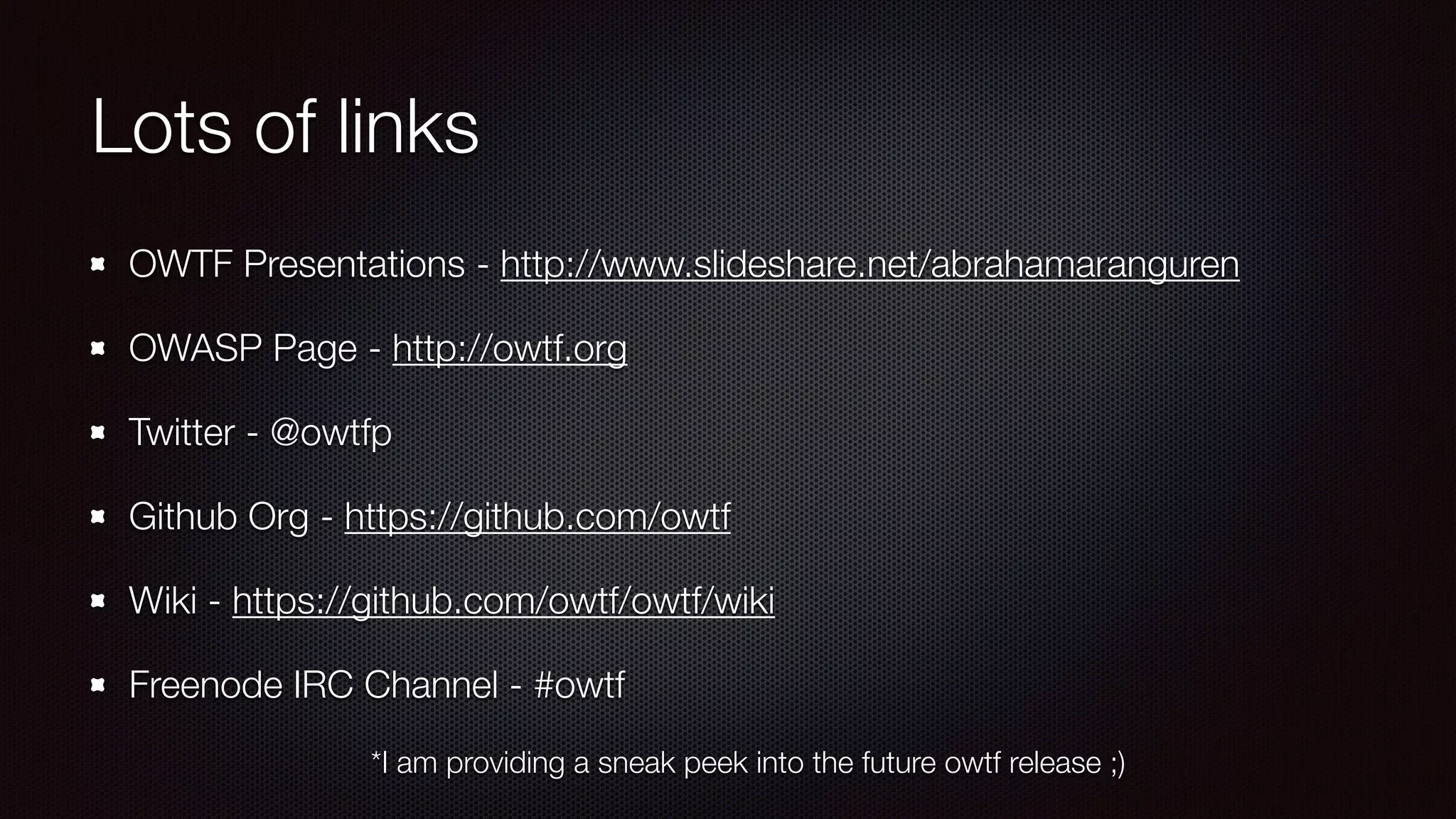 Lots of links
OWTF Presentations - http://www.slideshare.net/abrahamaranguren
OWASP Page - http://owtf.org
Twitter - @owtfp
Github Org - https://github.com/owtf
Wiki - https://github.com/owtf/owtf/wiki
Freenode IRC Channel - #owtf
*I am providing a sneak peek into the future owtf release ;)
 