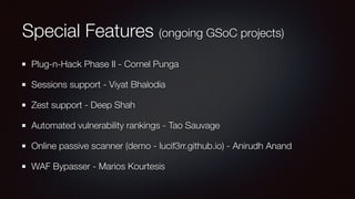 Special Features (ongoing GSoC projects)
Plug-n-Hack Phase II - Cornel Punga
Sessions support - Viyat Bhalodia
Zest support - Deep Shah
Automated vulnerability rankings - Tao Sauvage
Online passive scanner (demo - lucif3rr.github.io) - Anirudh Anand
WAF Bypasser - Marios Kourtesis
 