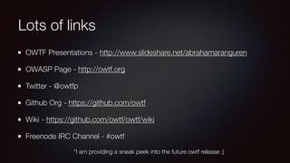 Lots of links
OWTF Presentations - http://www.slideshare.net/abrahamaranguren
OWASP Page - http://owtf.org
Twitter - @owtfp
Github Org - https://github.com/owtf
Wiki - https://github.com/owtf/owtf/wiki
Freenode IRC Channel - #owtf
*I am providing a sneak peek into the future owtf release ;)
 