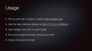 Usage
Fire up owtf with a target (./owtf.py demo.testﬁre.net)
Visit the web interface (default at http://127.0.0.1:8009/ui/)
Open targets and click on your target
Run some plugins/browse using plug-n-hack
Check the report and logs
 