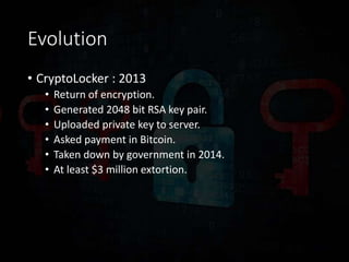 Evolution
• CryptoLocker : 2013
• Return of encryption.
• Generated 2048 bit RSA key pair.
• Uploaded private key to server.
• Asked payment in Bitcoin.
• Taken down by government in 2014.
• At least $3 million extortion.
 