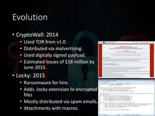 Evolution
• CryptoWall: 2014
• Used TOR from v1.0.
• Distributed via malvertising.
• Used digitally signed payload.
• Estimated losses of $18 million by
June 2015.
• Locky: 2015
• Ransomware for hire.
• Adds .locky extension to encrypted
files
• Mostly distributed via spam emails.
• Attachments with macros.
 