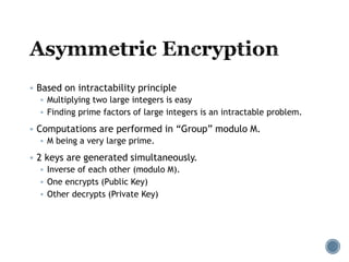  Based on intractability principle
 Multiplying two large integers is easy
 Finding prime factors of large integers is an intractable problem.
 Computations are performed in “Group” modulo M.
 M being a very large prime.
 2 keys are generated simultaneously.
 Inverse of each other (modulo M).
 One encrypts (Public Key)
 Other decrypts (Private Key)
 