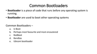 Common Bootloaders
• Bootloader is a piece of code that runs before any operating system is
running.
• Bootloader are used to boot other operating systems
Common Bootloaders –
a. U-Boot
b. Perhaps most favourite and most encoutered
c. RedBoot
d. BareBox
e. Ubicom bootloader
 