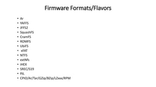 Firmware Formats/Flavors
• Ar
• YAFFS
• JFFS2
• SquashFS
• CramFS
• ROMFS
• UbiFS
• xFAT
• NTFS
• extNfs
• iHEX
• SREC/S19
• PJL
• CPIO/Ar/Tar/GZip/BZip/LZxxx/RPM
 