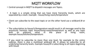 MQTT WORKFLOW
• Central concept in MQTT to dispatch messages are Topics.
• A topic is a simple string that can have more hierarchy levels, which are
separated by a slash. Example - house/living-room/temperature
• Client can subscribe to the exact topic or on the other hand use a wildcard (# or
+)
• The subscription to house/+/temperature would result in all message send to the
previously mention topic house/living-room/temperature as well as any topic
with an arbitrary value in the place of living room,
example house/kitchen/temperature.
• If you need to subscribe to more than one level, for example to the entire
subtree, there is also a multilevel wildcard (#). It allows to subscribe to all
underlying hierarchy levels. Example house/# is subscribing to all topics beginning
with house
 