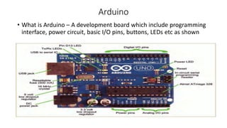 Arduino
• What is Arduino – A development board which include programming
interface, power circuit, basic I/O pins, buttons, LEDs etc as shown
 