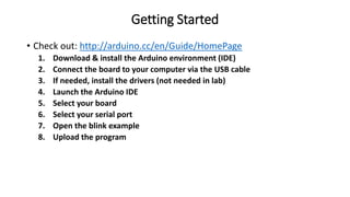 Getting Started
• Check out: http://arduino.cc/en/Guide/HomePage
1. Download & install the Arduino environment (IDE)
2. Connect the board to your computer via the USB cable
3. If needed, install the drivers (not needed in lab)
4. Launch the Arduino IDE
5. Select your board
6. Select your serial port
7. Open the blink example
8. Upload the program
 