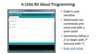 A Little Bit About Programming
• Code is case
sensitive
• Statements are
commands and
must end with a
semi-colon
• Comments follow a
// or begin with /*
and end with */
• loop and setup
 