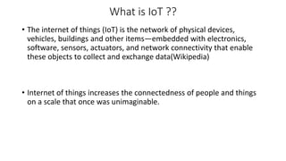What is IoT ??
• The internet of things (IoT) is the network of physical devices,
vehicles, buildings and other items—embedded with electronics,
software, sensors, actuators, and network connectivity that enable
these objects to collect and exchange data(Wikipedia)
• Internet of things increases the connectedness of people and things
on a scale that once was unimaginable.
 