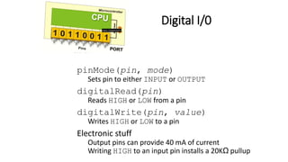 Digital I/0
pinMode(pin, mode)
Sets pin to either INPUT or OUTPUT
digitalRead(pin)
Reads HIGH or LOW from a pin
digitalWrite(pin, value)
Writes HIGH or LOW to a pin
Electronic stuff
Output pins can provide 40 mA of current
Writing HIGH to an input pin installs a 20KΩ pullup
 