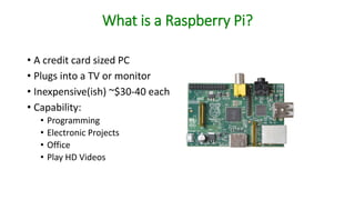 What is a Raspberry Pi?
• A credit card sized PC
• Plugs into a TV or monitor
• Inexpensive(ish) ~$30-40 each
• Capability:
• Programming
• Electronic Projects
• Office
• Play HD Videos
 