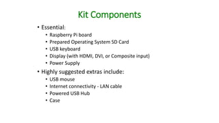 Kit Components
• Essential:
• Raspberry Pi board
• Prepared Operating System SD Card
• USB keyboard
• Display (with HDMI, DVI, or Composite input)
• Power Supply
• Highly suggested extras include:
• USB mouse
• Internet connectivity - LAN cable
• Powered USB Hub
• Case
 