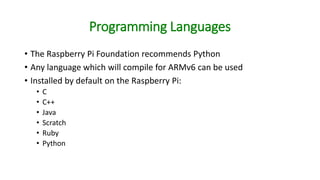 Programming Languages
• The Raspberry Pi Foundation recommends Python
• Any language which will compile for ARMv6 can be used
• Installed by default on the Raspberry Pi:
• C
• C++
• Java
• Scratch
• Ruby
• Python
 