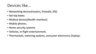 Devices like…
• Networking devices(routers, firewalls, IDS)
• Set-top boxes
• Medical devices(Health monitors)
• Mobile phones.
• Home security systems
• Vehicles, in-flight entertainment.
• Thermostats, metering systems, consumer electronics Displays
 