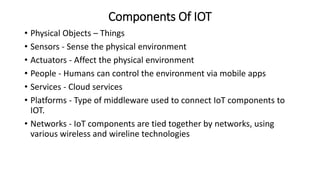 Components Of IOT
• Physical Objects – Things
• Sensors - Sense the physical environment
• Actuators - Affect the physical environment
• People - Humans can control the environment via mobile apps
• Services - Cloud services
• Platforms - Type of middleware used to connect IoT components to
IOT.
• Networks - IoT components are tied together by networks, using
various wireless and wireline technologies
 