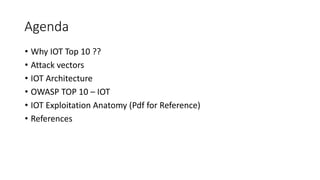 Agenda
• Why IOT Top 10 ??
• Attack vectors
• IOT Architecture
• OWASP TOP 10 – IOT
• IOT Exploitation Anatomy (Pdf for Reference)
• References
 