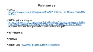 References
• OWASP -
https://www.owasp.org/index.php/OWASP_Internet_of_Things_Project#ta
b=Main
• IOT Security Anatomy -
https://github.com/mdsecresearch/Publications/blob/master/presentation
s/An%20Anatomy%20of%20IoT%20Security_OWASPMCR_Nov2016.pdf
(Content May not load properly. Just download the pdf)
• Insinuater.net
• Peerlyst
• Reddit Link – www.reddit.com/r/theinternetofshit
 