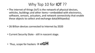 Why Top 10 for IOT ??
• The internet of things (IoT) is the network of physical devices,
vehicles, buildings and other items—embedded with electronics,
software, sensors, actuators, and network connectivity that enable
these objects to collect and exchange data(Wikipedia)
• 26 Billion devices connected to Internet by 2020
• Current Security State - still in nascent stage.
• Thus, scope for hackers  HIGH
 