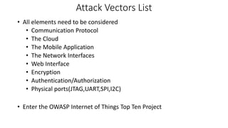 Attack Vectors List
• All elements need to be considered
• Communication Protocol
• The Cloud
• The Mobile Application
• The Network Interfaces
• Web Interface
• Encryption
• Authentication/Authorization
• Physical ports(JTAG,UART,SPI,I2C)
• Enter the OWASP Internet of Things Top Ten Project
 