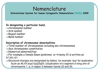 Nomenclature
International System for human Cytogenetic Nomenclature (ISCN) 2009
In designating a particular band,
chromosome number
Arm symbol
Region number
Band number
Description of chromosome abnormalities
Total number of chromosomes including sex chromosomes
Sex chromosome constitution
Numerical abnormalities
For example a female Down syndrome or trisomy 21 is written as
47,XX,+21
Structural changes are designated by letters, for example ‘dup’ for duplication
Such as 46,XY,dup(1)(q22q25 ) (duplication of a segment in long arm of
chromosome 1, q, in region 2 between bands 22 and 25.
 