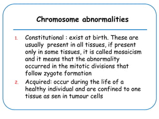 Chromosome abnormalities
1. Constitutional : exist at birth. These are
usually present in all tissues, if present
only in some tissues, it is called mosaicism
and it means that the abnormality
occurred in the mitotic divisions that
follow zygote formation
2. Acquired: occur during the life of a
healthy individual and are confined to one
tissue as sen in tumour cells
 