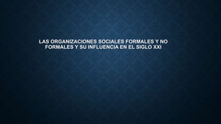 LAS ORGANIZACIONES SOCIALES FORMALES Y NO
FORMALES Y SU INFLUENCIA EN EL SIGLO XXI
 