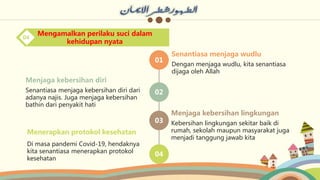 01
02
03
04
Dengan menjaga wudlu, kita senantiasa
dijaga oleh Allah
Senantiasa menjaga wudlu
Kebersihan lingkungan sekitar baik di
rumah, sekolah maupun masyarakat juga
menjadi tanggung jawab kita
Menjaga kebersihan lingkungan
Di masa pandemi Covid-19, hendaknya
kita senantiasa menerapkan protokol
kesehatan
Menerapkan protokol kesehatan
Senantiasa menjaga kebersihan diri dari
adanya najis. Juga menjaga kebersihan
bathin dari penyakit hati
Menjaga kebersihan diri
Mengamalkan perilaku suci dalam
kehidupan nyata
04
 