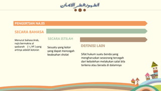 PENGERTIAN NAJIS
SECARA BAHASA
Menurut bahasa Arab,
najis bermakna al
qadzarah ‫القذارة‬
) ) yang
artinya adalah kotoran
SECARA ISTILAH
Sesuatu yang kotor
yang dapat mencegah
keabsahan sholat
DEFINISI LAIN
Sifat hukum suatu benda yang
mengharuskan seseorang tercegah
dari kebolehan melakukan salat bila
terkena atau berada di dalamnya
 