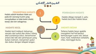 2
4
1
PENGERTIAN HADATS
3
Hadats adalah keadaan tidak suci
pada diri seorang muslim yang
menyebabkan ia tidak boleh shalat,
tawaf, dan lain sebagainya.
HADATS KECIL
Hadats kecil meliputi: keluarnya
sesuatu dari qubul dan dubur, hilang
akal (contohnya tidur), bersentuhan
antara laki-laki dan perempuan yang
bukan mahram, menyentuh qubul
dan dubur dengan telapak tangan.
PEMBAGIAN HADATS
Hadats dibagi menjadi 2, yaitu
hadats kecil dan hadats besar
HADATS BESAR
Terkena hadats besar apabila
mengalami hal-hal berikut:
berhubungan suami istri, keluar
mani, haid, melahirkan (wiladah),
nifas, meninggal dunia.
 